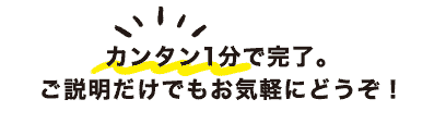 カンタン1分で完了。ご説明だけでもお気軽にどうぞ!